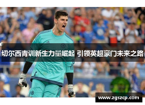 切尔西青训新生力量崛起 引领英超豪门未来之路