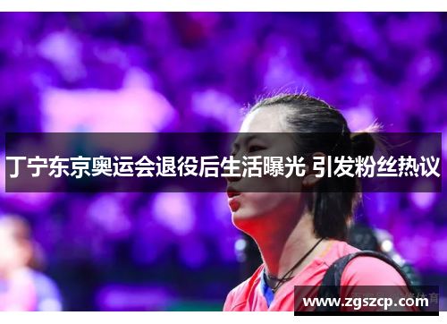 丁宁东京奥运会退役后生活曝光 引发粉丝热议